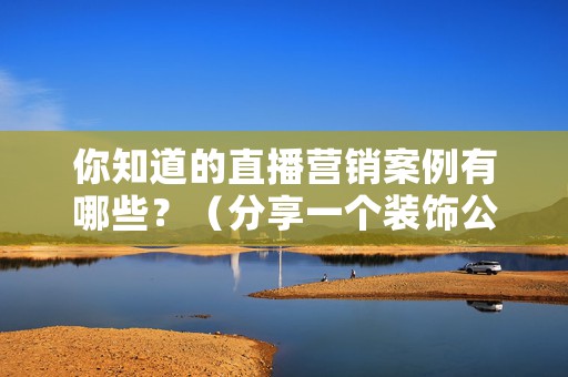 你知道的直播营销案例有哪些？（分享一个装饰公司的直播营销案例）