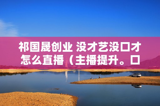 祁国晟创业 没才艺没口才怎么直播（主播提升。口才秘诀）