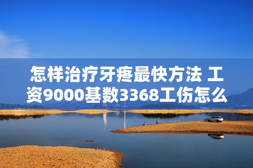 怎样治疗牙疼最快方法 工资9000基数3368工伤怎么赔（工资9000基数3368工伤赔偿标准及规则 ）