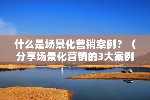 什么是场景化营销案例？（分享场景化营销的3大案例）