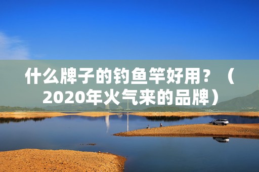 什么牌子的钓鱼竿好用？（2020年火气来的品牌）