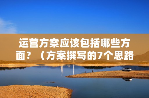 运营方案应该包括哪些方面？（方案撰写的7个思路）