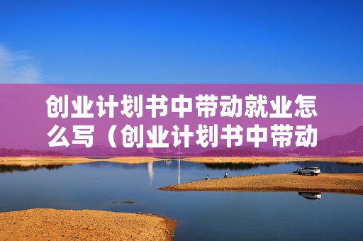 创业计划书中带动就业怎么写（创业计划书中带动就业怎么写吸引人）