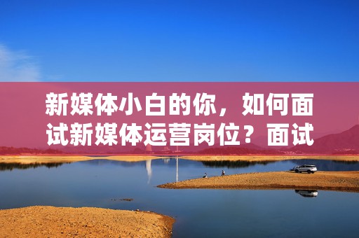 新媒体小白的你，如何面试新媒体运营岗位？面试流程技巧全解析