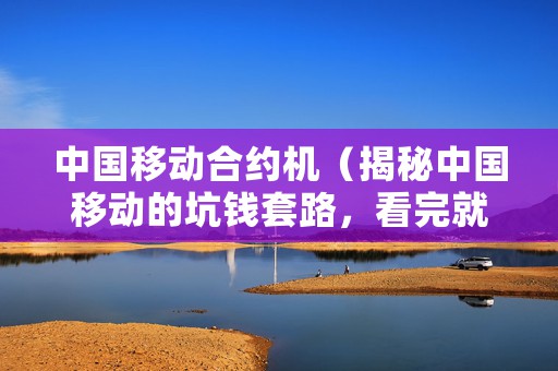 中国移动合约机（揭秘中国移动的坑钱套路，看完就省钱）