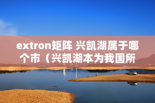 extron矩阵 兴凯湖属于哪个市（兴凯湖本为我国所有，为何成了中俄界湖）