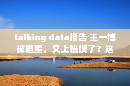 talking data报告 王一博被追星，又上热搜了？这次追星的人是他爸妈