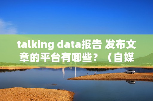 talking data报告 发布文章的平台有哪些？（自媒体发文章平台5大人气排行榜）