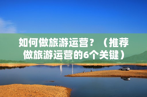 如何做旅游运营？（推荐做旅游运营的6个关键）