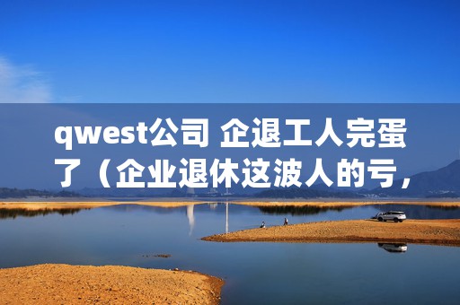 qwest公司 企退工人完蛋了（企业退休这波人的亏，是自己的问题吗）