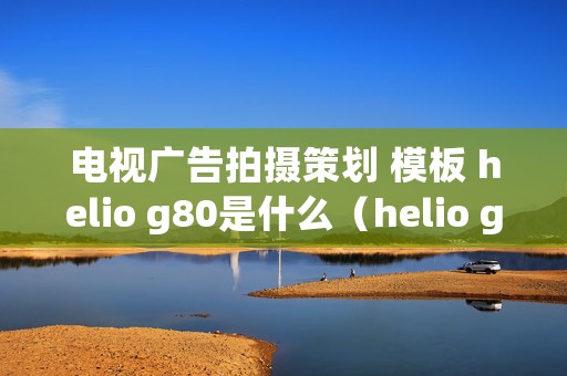 电视广告拍摄策划 模板 helio g80是什么（helio g80的处理器怎么样）