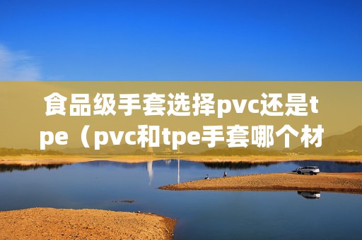 食品级手套选择pvc还是tpe（pvc和tpe手套哪个材质好）