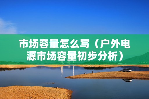 市场容量怎么写（户外电源市场容量初步分析）