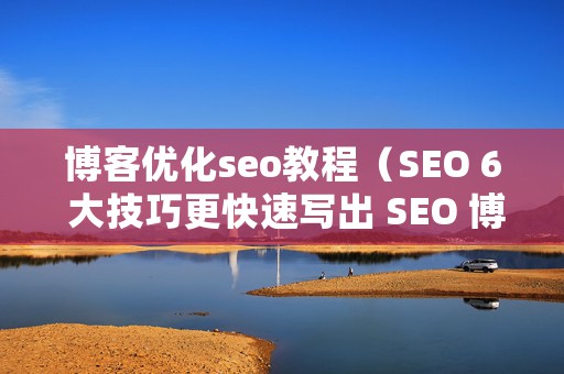 博客优化seo教程（SEO 6 大技巧更快速写出 SEO 博客文章）