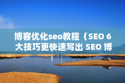 博客优化seo教程（SEO 6 大技巧更快速写出 SEO 博客文章）